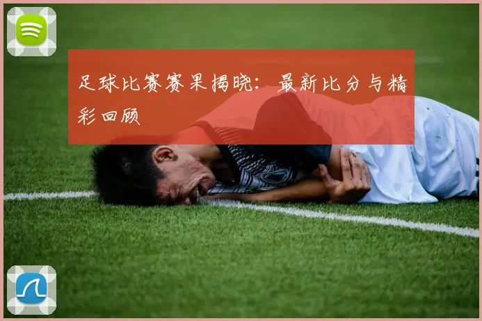 足球比赛赛果揭晓:最新比分与精彩回顾