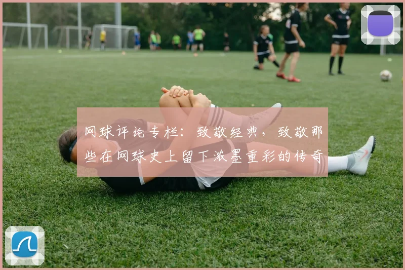 网球评论专栏：致敬经典，致敬那些在网球史上留下浓墨重彩的传奇