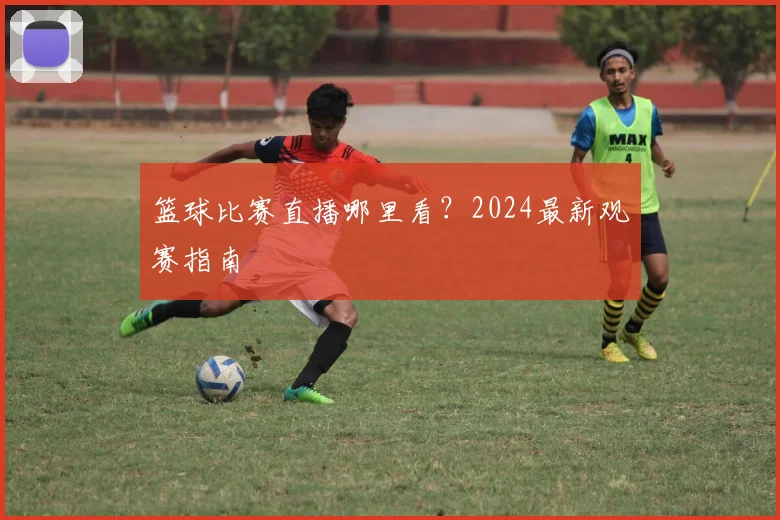 篮球比赛直播哪里看？2024最新观赛指南