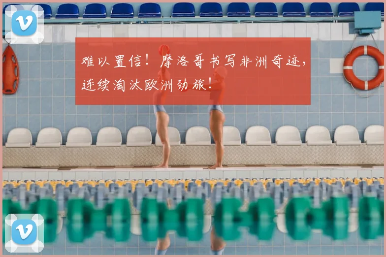 难以置信!摩洛哥书写非洲奇迹,连续淘汰欧洲劲旅!