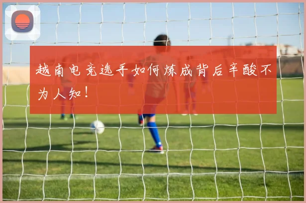 越南电竞选手如何炼成背后辛酸不为人知!