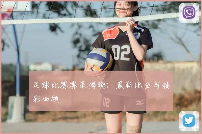 足球比赛赛果揭晓：最新比分与精彩回顾