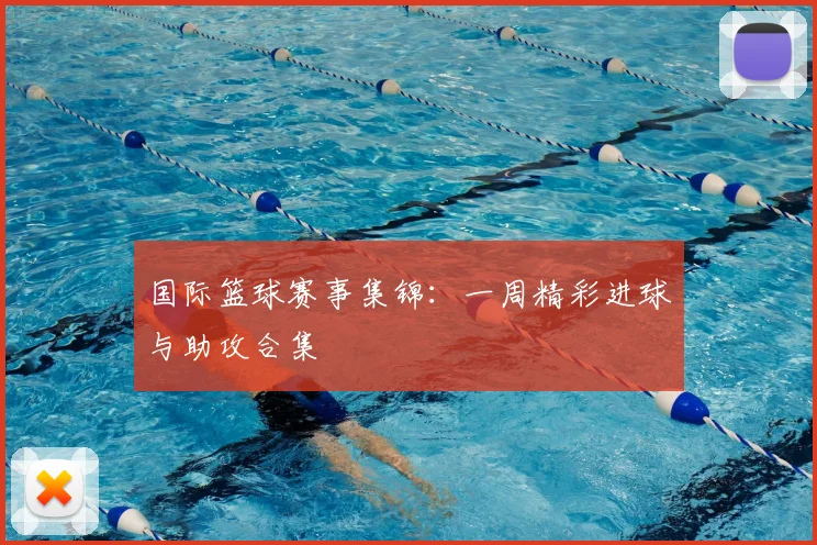 国际篮球赛事集锦：一周精彩进球与助攻合集