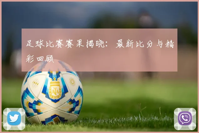 足球比赛赛果揭晓:最新比分与精彩回顾