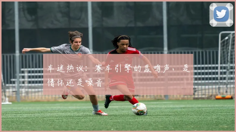 车迷热议：赛车引擎的轰鸣声，是情怀还是噪音