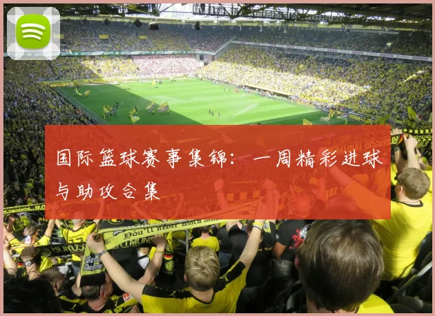 国际篮球赛事集锦:一周精彩进球与助攻合集